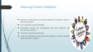 Enhancing Customer Satisfaction
 Attempt continuously to provide additional customer value in
every transaction.
 Try to provide surprise benefits.
 Constantly express the expectations that the customer has
around your product.
 Treat the customer exclusively.
 Look for expectations and performance gaps in order to identify
opportunities to delight.
 