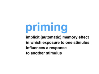 priming 
implicit (automatic) memory effect ! 
in which exposure to one stimulus! 
influences a response ! 
to another stimulus 
 
