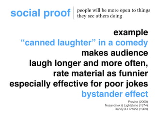 social proof people will be more open to things 
example! 
“canned laughter” in a comedy! 
makes audience ! 
laugh longer and more often,! 
rate material as funnier! 
especially effective for poor jokes! 
bystander effect 
Provine (2000) 
they see others doing 
Nosanchuk & Lightstone (1974) 
Darley & Lantane (1968) 
 