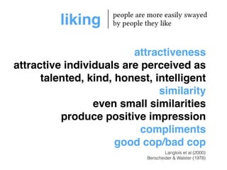 liking people are more easily swayed 
by people they like 
attractiveness! 
attractive individuals are perceived as 
talented, kind, honest, intelligent! 
similarity! 
even small similarities! 
produce positive impression! 
compliments! 
good cop/bad cop 
Langlois et al (2000) 
Berscheider & Walster (1978) 
 