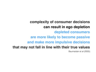 complexity of consumer decisions ! 
can result in ego depletion! 
depleted consumers ! 
are more likely to become passive! 
and make more impulsive decisions ! 
that may not fall in line with their true values 
Baumaister et al (2005) 
 