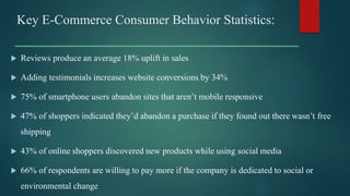  Reviews produce an average 18% uplift in sales
 Adding testimonials increases website conversions by 34%
 75% of smartphone users abandon sites that aren’t mobile responsive
 47% of shoppers indicated they’d abandon a purchase if they found out there wasn’t free
shipping
 43% of online shoppers discovered new products while using social media
 66% of respondents are willing to pay more if the company is dedicated to social or
environmental change
Key E-Commerce Consumer Behavior Statistics:
 
