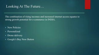 Looking At The Future…
The combination of rising incomes and increased internet access equates to
strong growth potential for e-commerce in INDIA.
 New Policies
 Personalized
 Drone delivery
 Google’s Buy Now Button
 