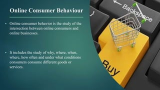 Online Consumer Behaviour
 Online consumer behavior is the study of the
intersection between online consumers and
online businesses.
 It includes the study of why, where, when,
where, how often and under what conditions
consumers consume different goods or
services.
 