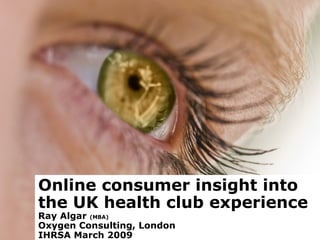 Online consumer insight into the UK health club experience Ray Algar  (MBA)  Oxygen Consulting, London IHRSA March 2009 