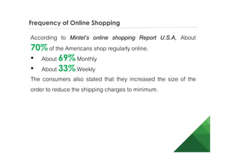 Frequency of Online Shopping
According to Mintel’s online shopping Report U.S.A, About
70% of the Americans shop regularly online.
• About 69% Monthly
• About 33% Weekly
The consumers also stated that they increased the size of the
order to reduce the shipping charges to minimum.
 