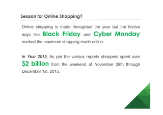 Season for Online Shopping?
Online shopping is made throughout the year but the festive
days like Black Friday and Cyber Monday
marked the maximum shopping made online.
In Year 2015, As per the various reports shoppers spent over
$2 billion from the weekend of November 28th through
December 1st, 2015.
 