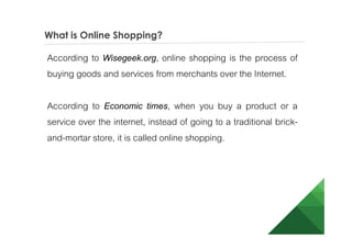 What is Online Shopping?
According to Wisegeek.org, online shopping is the process of
buying goods and services from merchants over the Internet.
According to Economic times, when you buy a product or a
service over the internet, instead of going to a traditional brick-
and-mortar store, it is called online shopping.
 
