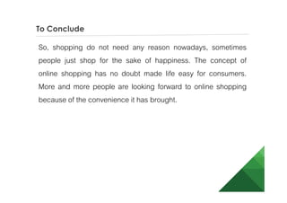 To Conclude
So, shopping do not need any reason nowadays, sometimes
people just shop for the sake of happiness. The concept of
online shopping has no doubt made life easy for consumers.
More and more people are looking forward to online shopping
because of the convenience it has brought.
 