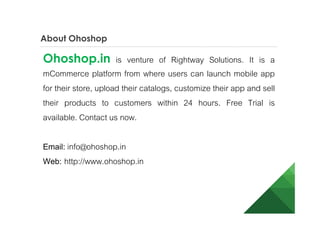 About Ohoshop
Ohoshop.in is venture of Rightway Solutions. It is a
mCommerce platform from where users can launch eCommerce
mobile app for their store, upload their catalogs, customize their
app and sell their products to customers within 24 hours. Free
Trial is available. Contact us now.
Email: info@ohoshop.in
Web: http://www.ohoshop.in
 