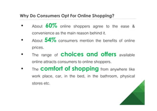 Why Do Consumers Opt For Online Shopping?
• About 60% online shoppers agree to the ease &
convenience as the main reason behind it.
• About 54% consumers mention the benefits of online
prices.
• The range of choices and offers available
online attracts consumers to online shoppers.
• The comfort of shopping from anywhere like
work place, car, in the bed, in the bathroom, physical
stores etc.
 