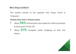 Who Shops Online?
The easiest answer to the question who shops online is
‘Everyone’.
Studies show that in America alone,
• About 96% of Americans have opted for online
purchases at some point of their life
• About 51% accepted online shopping as their first
choice.
 