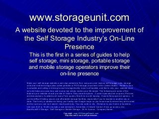 www.storageunit.comwww.storageunit.com
This is the first in a series of guides to helpThis is the first in a series of guides to help
self storage, mini storage, portable storageself storage, mini storage, portable storage
and mobile storage operators improve theirand mobile storage operators improve their
on-line presenceon-line presence
Make your self storage website a one-stop website to find, compare, and reserve self storage units, storage
units and mobile storage (also called portable or POD storage) anywhere in the United States. Renter’s time
is valuable and calling or driving to each storage facility is just not feasible, and that is why your website must
not only helps you save time and money but simply makes your life easier. The following are some of the
features your website should provide to visitors: Easy search options , Current specials and coupons, Pictures
and descriptions, Available unit sizes, Free quotes, Month-to-month leasing , Hassle-free payment options , It
can be difficult finding secure and affordable storage facilities, especially if you're located in another city or
state. That's why in addition to listing your facility use Google maps so you know exactly where they are located
and be sure you can sort search result quickly by: Your zip code or city , Distance to your home or business ,
Unit size (5x5 to 10x30) (include a size estimator), Amenities ( Climate Control, Drive up access, etc),
Boat/Auto/RV Storage , Self Storage or Mobile Storage , 24 Hr Access , Company Name .
Copyright, www.USStorageSearch.com
Reproduced & used with permission.
A website devoted to the improvement ofA website devoted to the improvement of
the Self Storage Industry’s On-Linethe Self Storage Industry’s On-Line
PresencePresence
 