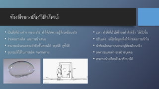 ข้อดีของสื่อวีดิทัศน์
• เป็นสื่อที่ถ่ายทำจากของจริง ทำให้เกิดความรู้สึกเหมือนจริง
• ง่ายต่อการผลิต และการนำเสนอ
• สามารถนำเสนอตามลำดับขั้นตอนได้ หยุดได้ ดูซ้ำได้
• อุปกรณ์ที่ใช้ในการผลิต หลากหลาย
• เวลา ทำสิ่งที่เร็วให้ช้าลงทำสิ่งที่ช้า ให้เร็วขึ้น
• ปรับแต่ง แก้ไขข้อมูลเพื่อให้ง่ายต่อการเข้าใจ
• นำห้องเรียนภายนอกมาสู่ห้องเรียนจริง
• ลดความแตกต่างระหว่างบุคคล
• สามารถนำอดีตกลับมาศึกษาได้
 
