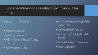 ข้อแตกต่างระหว่างสื่อวีดิทัศน์ออนไลน์กับการเรียน
ปกติ
• มีความสดใหม่ ยกตัวอย่างได้ทัน
สถานการณ์
• สามารถเปลี่ยนได้ตลอด
• ไม่สามารถดูซ้ำได้ ผู้เรียนตั้งใจ
มากกว่า
• ต้องเข้าชั้นเรียน เป็นทางการ
• โต้ตอบ พูดคุยได้
• ข้อมูลเก่า เปลี่ยนไม่ได้
• ต้องถูกต้องแน่นอน
• ดูซ้ำได้ ตรวจสอบได้
• ดูที่ไหนก็ได้ เวลาไหนก็ได้ไม่เป็น
ทางการ
• สื่อสารสองทางไม่ได้
 