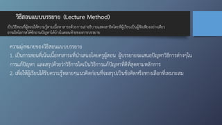 วิธีสอนแบบบรรยาย (Lecture Method)
เป็นวิธีสอนที่ผู้สอนให้ความรู้ตามเนื้อหาสาระด้วยการเล่าอธิบายแสดงสาธิตโดยที่ผู้เรียนเป็นผู้ฟังเพียงอย่างเดียว
อาจเปิดโอกาสให้ซักถามปัญหาได้บ้างในตอนท้ายของการบรรยาย
ความมุ่งหมายของวิธีสอนแบบบรรยาย
1. เป็นการสอนที่เน้นเนื้อหาสาระที่นำเสนอโดยครูผู้สอน ผู้บรรยายจะเสนอปัญหาวิธีการต่างๆใน
การแก้ปัญหา และสรุปด้วยว่าวิธีการใดเป็นวิธีการแก้ปัญหาที่ดีที่สุดตามหลักการ
2. เพื่อให้ผู้เรียนได้รับความรู้หลายๆแนวคิดก่อนที่จะสรุปเป็นข้อคิดหรือทางเลือกที่เหมาะสม
 