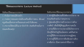วิธีสอนแบบบรรยาย (Lecture Method)
ข้อดีของวิธีสอนแบบบรรยาย
1. ดำเนินการสอนได้รวดเร็ว
2. ง่ายต่อการสอนเพราะไม่ต้องเตรียมสื่อการสอน เพียงแต่
ครูเตรียมเนื้อหาสาระที่จะสอนล่วงหน้าก็เพียงพอ
3. สามารถใช้สอนได้ในเวลาอันจำกัด ส่งเสริมทักษะในการ
ย่อและเขียนสรุป
ข้อสังเกตของวิธีสอนแบบบรรยาย
1. หากผู้เรียนมีความตั้งใจฟังการบรรยาย จะ
ช่วยเสริมทักษะในการสรุปความ
2. ผู้สอนต้องรู้จักการสร้างบรรยากาศด้วย
วาทศิลป์ เพื่อมิให้ผู้ฟังสูญเสียความสนใจ
3. สาระที่ได้จากการบรรยายมิได้เกิดจากการ
เรียนรู้ที่เกิดกับผู้เรียนโดยตรง แต่เป็นสาระ
ความรู้ที่ได้จากการบอกเล่าจากครูผู้สอน
4. ความรู้ที่ได้รับจากการฟังเพียงอย่างเดียว
อาจลืมง่าย เป็นความทรงจำที่ไม่ถาวร
 