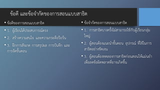 ข้อดี และข้อจำกัดของการสอนแบบสาธิต
• ข้อดีของการสอนแบบสาธิต
• 1. ผู้เรียนได้ประสบการณ์ตรง
• 2. สร้างความสนใจ และความกระตือรือร้น
• 3. ฝึกการสังเกต การสรุปผล การบันทึก และ
การจัดขั้นตอน
• ข้อจำกัดของการสอนแบบสาธิต
• 1. การสาธิตบางครั้งไม่สามารถใช้กับผู้เรียนกลุ่ม
ใหญ่
• 2. ผู้สอนต้องแนะนำขั้นตอน อุปกรณ์ ที่ใช้ในการ
สาธิตอย่างชัดเจน
• 3. ผู้สอนต้องทดลองการสาธิตก่อนสอนให้แม่นยำ
เพื่อลดข้อผิดพลาดที่อาจเกิดขึ้น
 