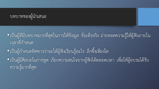 บทบาทของผู้นำเสนอ
•เป็นผู้ที่มีบทบาทมากที่สุดในการให้ข้อมูล ข้อเท็จจริง ถ่ายทอดความรู้ให้ผู้ฟังภายใน
เวลาที่กำหนด
•เป็นผู้กำหนดทิศทางว่าจะให้ผู้ฟังเรียนรู้อะไร ลึกซึ้งเพียงใด
•เป็นผู้มีศิลปะในการพูด เรียกความสนใจจากผู้ฟังได้ตลอดเวลา เพื่อให้ผู้อบรมได้รับ
ความรู้มากที่สุด
 