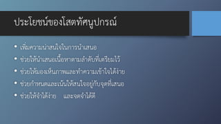 ประโยชน์ของโสตทัศนูปกรณ์
• เพิ่มความน่าสนใจในการนำเสนอ
• ช่วยให้นำเสนอเนื้อหาตามลำดับที่เตรียมไว้
• ช่วยให้มองเห็นภาพและทำความเข้าใจได้ง่าย
• ช่วยกำหนดและเน้นให้สนใจอยู่กับจุดที่เสนอ
• ช่วยให้จำได้ง่าย และจดจำได้ดี
 