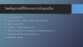 โสตทัศนูปกรณ์ที่ใช้ประกอบการนำเสนอเรื่อง
• กระดานสำหรับเขียน
• โปสเตอร์ ภาพถ่าย ภาพพลิก แผนที่ แผนผัง อินโฟกราฟิก
• สไลด์ ภาพยนต์ วิดีโอ
• แบบจำลอง หรือชิ้นส่วนตัวอย่างของจริง
• กล้องถ่ายภาพเฉพาะด้าน เช่นกล้องจุลทัศน์ กล้องสอดเข้าหลอดอาหาร
• คอมพิวเตอร์,เครื่องจับภาพแบบสามมิติ(Visual)
• โทรศัพท์มือถือ แท็บเล็ต
 