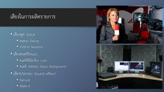 เสียงในการผลิตรายการ
• เสียงพูด Voice
• สนทนา Dialog
• บรรยาย Naration
• เสียงดนตรีMusic
• ดนตรีที่มีนักร้อง Lyric
• ดนตรี ประกอบ Music Background
• เสียงประกอบ Sound effect
• Natural
• Make it
 