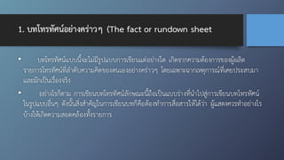 1. บทโทรทัศน์อย่างคร่าวๆ (The fact or rundown sheet
• บทโทรทัศน์แบบนี้จะไม่มีรูปแบบการเขียนแต่อย่างใด เกิดจากความต้องการของผู้ผลิต
รายการโทรทัศน์ที่ลำดับความคิดของตนเองอย่างคร่าวๆ โดยเฉพาะฉากเหตุการณ์ที่เคยประสบมา
และมักเป็นเรื่องจริง
• อย่างไรก็ตาม การเขียนบทโทรทัศน์ลักษณะนี้ถือเป็นแบบร่างที่นำไปสู่การเขียนบทโทรทัศน์
ในรูปแบบอื่นๆ ดังนั้นสิ่งสำคัญในการเขียนบทก็คือต้องทำการสื่อสารให้ได้ว่า ผู้แสดงควรทำอย่างไร
บ้างให้เกิดความสอดคล้องทั้งรายการ
 