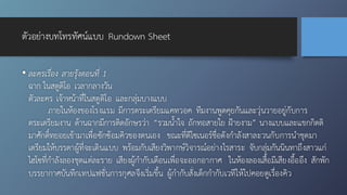 ตัวอย่างบทโทรทัศน์แบบ Rundown Sheet
• ละครเรื่อง สายรุ้งตอนที่ 1
ฉาก ในสตูดิโอ เวลากลางวัน
ตัวละคร เจ้าหน้าที่ในสตูดิโอ และกลุ่มบางแบบ
ภายในห้องของโรงแรม มีการตระเตรียมแคทวอค ทีมงานพูดคุยกันและวุ่นวายอยู่กับการ
ตระเตรียมงาน ด้านฉากมีการติดอักษรว่า “รวมน้ำใจ ถักทอสายใย ฝ้ายงาม” นางแบบและแขกกิตติ
มาศักดิ์ทยอยเข้ามาเพื่อซักซ้อมคิวของตนเอง ขณะที่ดีไซเนอร์ชื่อดังกำลังสาละวนกับการนำชุดมา
เตรียมให้บรรดาผู้ที่จะเดินแบบ พร้อมกับเสียงวิพากษ์วิจารณ์อย่างไรสาระ จับกลุ่มกันนินทาถึงสาวแก่
ไฮโซที่กำลังลองชุดแต่ละราย เสียงผู้กำกับเตือนเพื่อจะออกอากาศ ในห้องลองเสื้อมีเสียงอื้ออึง สักพัก
บรรยากาศบันทึกเทปแฟชั่นการกุศลจึงเริ่มขึ้น ผู้กำกับสั่งเด็กกำกับเวทีให้ไปคอยดูเรื่องคิว
 