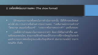 2. บทโทรทัศน์แบบการแสดง (The show format)
• มีลักษณะของการแบ่งขั้นตอนในการดำเนินการเท่านั้น มิได้ให้รายละเอียดแต่
อย่างได้ เช่น การบอกรายชื่อส่วนต่างๆของการแสดง “บทสัมภาษณ์จากกรมตำรวจ”
“โฆษณาชุด เจนเนอร์เรชันเนกซ์” “บรรยากาศในการสอบปากคำ” และอื่นๆจนจบ
• รวมทั้งมีการกำหนดฉากในการออกอากาศว่า ต้องการให้เริ่มถ่ายทำที่ใด และ
จะต้องจบลงตอนไหน ส่วนมากจะใช้บทลักษณะนี้กับรายการที่มีการจัดอยู่เป็นประจำ
และทำการออกกาศต่อเนื่องรูปแบบเดียวกันทุกสัปดาห์ เช่นรายการเกมโชว์ รายการ
คอนเสิร์ต เป็นต้น
 