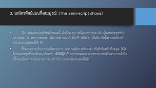 3. บทโทรทัศน์แบบกึ่งสมบูรณ์ (The semi-script shows)
• วิธีการเขียนบทโทรทัศน์ลักษณะนี้ มักเป็นรายการที่ไม่อาจคาดเดาได้ว่าผู้แสดงจะพูดหรือ
กล่าวอะไรบ้าง เช่นการสนทนา สัมภาษณ์ ยอวาที โต้วาที อภิปราย เป็นต้น ดังนั้นรายละเอียดที่
สามารถระบุในบทนี้ได้ คือ
• ขั้นตอนคร่าวๆในการดำเนินรายการ และประเด็นการซักถาม หรือหัวข้อหลักที่จะพูด ไม่ใช่
ลักษณะบทพูดที่ละเอียดทุกถ้อยคำ เพื่อให้ผู้กำกับรายการและทุกฝ่ายทราบว่าจะเริ่มรายการเมื่อใด
มีขั้นตอนในการดำเนินรายการอย่างไรบ้าง และจะต้องจบลงเมื่อไร
 