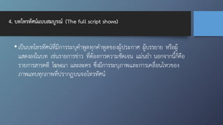 4. บทโทรทัศน์แบบสมบูรณ์ (The full script shows)
• เป็นบทโทรทัศน์ที่มีการระบุคำพูดทุกคำพูดของผู้ประกาศ ผู้บรรยาย หรือผู้
แสดงลงในบท เช่นรายการข่าว ที่ต้องการความชัดเจน แม่นยำ นอกจากนี้ก็คือ
รายการสารคดี โฆษณา และละคร ซึ่งมีการระบุภาพและการเคลื่อนไหวของ
ภาพแทบทุกภาพที่ปรากฏบนจอโทรทัศน์
 