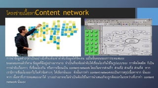 การนำข้อมูลต่างๆจำเป็นอย่างยิ่งที่จะต้องจำลำดับข้อมูลให้ชัดเจน แม้ในขั้นตอนของการระดมสมอง
brainstormแล้วก็ตาม ข้อมูลที่มีอยู่อย่างมากมาย จำเป็นที่จะต้องลำดับให้เชื่อมโยงกันใช้ในรูปแบบของ การติดโพสอิต ก็เป็น
การลำดับเรื่องราว ที่เชื่อมโยงกัน หรือการเขียนเป็น content network โดยเริ่มจากส่วนที่1 ส่วนที่2 ส่วนที่3 ส่วนที่4 หาก
เรามีการเชื่อมโยงออกไปในหัวข้อต่างๆ ให้เลือกนั่นเอง ดังนั้นการทำ content networkจะเป็นการสรุปเนื้อหาจาก นั่นเอง
หาก เนื้อหาที่เราระดมสมองมาได้ บางอย่างอาจจะไม่จำเป็นต้องใช้ในการนำเสนอก็จะถูกตัดออกในระหว่างที่เราทำ content
network นั่นเอง
โครงข่ายเนื้อหาContent network
 
