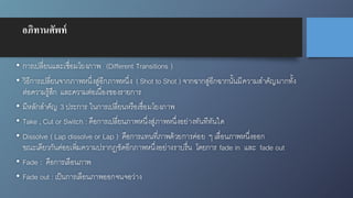 อภิทานศัพท์
• การเปลี่ยนและเชื่อมโยงภาพ (Different Transitions )
• วิธีการเปลี่ยนจากภาพหนึ่งสู่อีกภาพหนึ่ง ( Shot to Shot ) จากฉากสู่อีกฉากนั้นมีความสำคัญมากทั้ง
ต่อความรู้สึก และความต่อเนื่องของรายการ
• มีหลักสำคัญ 3 ประการ ในการเปลี่ยนหรือเชื่อมโยงภาพ
• Take , Cut or Switch : คือการเปลี่ยนภาพหนึ่งสู่ภาพหนึ่งอย่างทันทีทันใด
• Dissolve ( Lap dissolve or Lap ) คือการแทนที่ภาพด้วยการค่อย ๆ เลื่อนภาพหนึ่งออก
ขณะเดียวกันค่อยเพิ่มความปรากฎชัดอีกภาพหนึ่งอย่างราบรื่น โดยการ fade in และ fade out
• Fade : คือการเลือนภาพ
• Fade out : เป็นการเลือนภาพออกจนจอว่าง
 