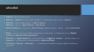 อภิทานศัพท์
• Fade in : เป็นการนำภาพเข้าแทนจอว่าง
• Defocus – refocus : เป็นการนำภาพให้ปรากฎหรือเลือนจาง โดยอาศัยเทคนิคการปรับความคมชัด ( focus )
• Defocus : ปรับจากภาพชัดสู่ภาพเลือนลาง ( Out of focus )
Refocus : ปรับจากภาพ Out of focus สู่ Into focus
• Defocus-Refocus : กล้องจับภาพขณะ Out of focus แล้วเลื่อนตำแหน่งหรือมุม กล้องใหม่ แล้วปรับสู่ Into focus
• Wipe : การกวาดภาพ โดยการกวาดภาพที่ได้จากกล้องหนึ่งออกสู่ภาพจากอีกกล้องหนึ่ง กระทำได้โดยอาศัยการควบคุม Master
Control หรือ Special effects generator
• Flexitron ( ripple dissolve ) : ภาพจะแทรกหรือเหลื่อม ( wiggles or wanes ) เช่นเดียวกับการซ้อนภาพ (
dissolve ) กระทำได้โดยเทคนิคจากเครื่องอีเล็กทรอนิคส์กับ Audio oscillator
• Swish pan ( Zip pan , whiz pan ) : การแพนกล้องอย่างเร็วในขณะที่จับภาพเบลออยู่ ไปสู่อีกตำแหน่งหนึ่งแล้วค่อย
ปรับภาพให้ชัด
•
 