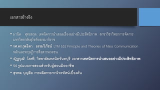 เอกสารอ้างอิง
• มานิต ศุทธสกุล: เทคนิคการนำเสนอเรื่องอย่างมีประสิทธิภาพ สาขาวิชาวิทยาการจัดการ
มหาวิทยาลัยสุโขทัยธรรมาธิราช
• รศ.ดร.กุลธิดา ธรรมวิภัชน์ LTM 632 Principle and Theories of Mass Communication
หลักและทฤษฎีการสื่อสารมวลชน
• อัฏฐวุฒิ โตศรี, วิทยาลัยเทคนิคจันทบุรี เอกสารเทคนิคการนำเสนออย่างมีประสิทธิภาพ
• 54 รูปแบบการสอนสำหรับผู้สอนมืออาชีพ
• สุรพล บุญลือ การผลิตรายการโทรทัศน์เบื้องต้น
 