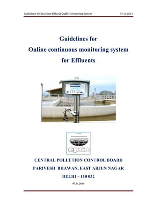 Guidelines for Real-time Effluent Quality Monitoring System
CPCB Delhi
Guidelines for
Online continuous monitoring system
for Effluents
CENTRAL POLLUTION CONTROL BOARD
PARIVESH BHAWAN, EAST ARJUN NAGAR
time Effluent Quality Monitoring System
Guidelines for
Online continuous monitoring system
for Effluents
CENTRAL POLLUTION CONTROL BOARD
PARIVESH BHAWAN, EAST ARJUN NAGAR
DELHI – 110 032
07.11.2014
07.11.2014
Page 1
Online continuous monitoring system
CENTRAL POLLUTION CONTROL BOARD
PARIVESH BHAWAN, EAST ARJUN NAGAR
 