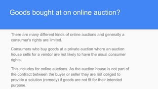Goods bought at on online auction?
There are many different kinds of online auctions and generally a
consumer's rights are limited.
Consumers who buy goods at a private auction where an auction
house sells for a vendor are not likely to have the usual consumer
rights.
This includes for online auctions. As the auction house is not part of
the contract between the buyer or seller they are not obliged to
provide a solution (remedy) if goods are not fit for their intended
purpose.
 