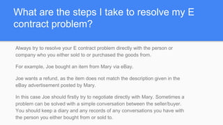 What are the steps I take to resolve my E
contract problem?
Always try to resolve your E contract problem directly with the person or
company who you either sold to or purchased the goods from.
For example, Joe bought an item from Mary via eBay.
Joe wants a refund, as the item does not match the description given in the
eBay advertisement posted by Mary.
In this case Joe should firstly try to negotiate directly with Mary. Sometimes a
problem can be solved with a simple conversation between the seller/buyer.
You should keep a diary and any records of any conversations you have with
the person you either bought from or sold to.
 