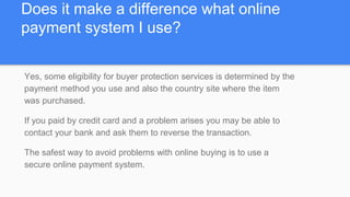 Does it make a difference what online
payment system I use?
Yes, some eligibility for buyer protection services is determined by the
payment method you use and also the country site where the item
was purchased.
If you paid by credit card and a problem arises you may be able to
contact your bank and ask them to reverse the transaction.
The safest way to avoid problems with online buying is to use a
secure online payment system.
 