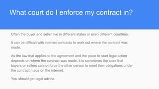 What court do I enforce my contract in?
Often the buyer and seller live in different states or even different countries.
It can be difficult with internet contracts to work out where the contract was
made.
As the law that applies to the agreement and the place to start legal action
depends on where the contract was made, it is sometimes the case that
buyers or sellers cannot force the other person to meet their obligations under
the contract made on the internet.
You should get legal advice.
 