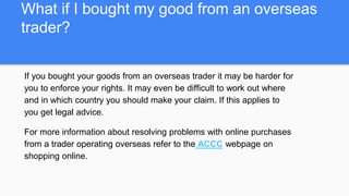 What if I bought my good from an overseas
trader?
If you bought your goods from an overseas trader it may be harder for
you to enforce your rights. It may even be difficult to work out where
and in which country you should make your claim. If this applies to
you get legal advice.
For more information about resolving problems with online purchases
from a trader operating overseas refer to the ACCC webpage on
shopping online.
 