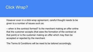 Click Wrap?
However even in a click-wrap agreement, careful thought needs to be
given to a number of issues such as:
– when is the contract formed? Is the merchant making an offer online
that the customer accepts (that sees the formation of the contract at
that point) or is the customer making an offer which may then be
accepted or rejected by the merchant.
The Terms & Conditions will be need to be tailored accordingly.
 