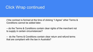 Click Wrap continued
if the contract is formed at the time of clicking “I Agree” other Terms &
Conditions cannot be added later.
– do the Terms & Conditions contain clear rights of the merchant not
to supply in certain circumstances?
– do the Terms & Conditions contain clear return and refund terms
that are compliant with the law in Australia?
 