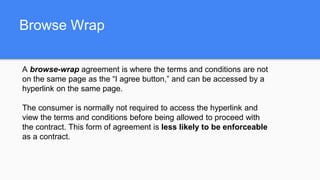 Browse Wrap
A browse-wrap agreement is where the terms and conditions are not
on the same page as the “I agree button,” and can be accessed by a
hyperlink on the same page.
The consumer is normally not required to access the hyperlink and
view the terms and conditions before being allowed to proceed with
the contract. This form of agreement is less likely to be enforceable
as a contract.
 
