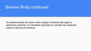 Browse Wrap continued
As outlined earlier the same rules of paper contracts also apply to
electronic contracts. It is therefore important to consider two landmark
cases in the law of contracts.
 