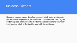 Business Owners
Business owners should therefore ensure that all steps are taken to
ensure the arrangement of the terms and conditions and the “I agree”
button express an intention for the terms and conditions to be wholly
incorporated into the Contract formed with the customer.
 