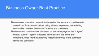 Business Owner Best Practice
The customer is required to scroll to the end of the terms and conditions (in
a scroll box for example) before being allowed to proceed, establishing
reasonable notice of the contract’s terms and conditions.
The terms and conditions are displayed on the same page as the “I agree”
button, but the “I agree” is located at the base of the terms and
conditions, once more establishing reasonable notice of the contract’s
terms and conditions.
 
