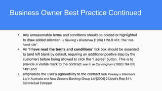 Business Owner Best Practice Continued
• Any unreasonable terms and conditions should be bolded or highlighted
to draw added attention. J Spuring v Bradshaw [1956] 1 WLR 461; The “red-
hand rule”.
• An “I have read the terms and conditions” tick box should be assented
to (and left blank by default, requiring an additional positive step by the
customer) before being allowed to click the “I agree” button. This is to
provide a visible mark to the contract see In re Cunningham (1860) 164 ER
1491 and
• emphasize the user’s agreeability to the contract see Peekay v Intermark
Ltd v Australia and New Zealand Banking Group Ltd [2006] 2 Lloyd’s Rep 511;
Contractual Estoppel
 