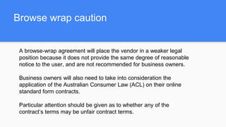Browse wrap caution
A browse-wrap agreement will place the vendor in a weaker legal
position because it does not provide the same degree of reasonable
notice to the user, and are not recommended for business owners.
Business owners will also need to take into consideration the
application of the Australian Consumer Law (ACL) on their online
standard form contracts.
Particular attention should be given as to whether any of the
contract’s terms may be unfair contract terms.
 