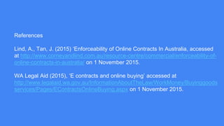 References
Lind, A., Tan, J. (2015) ‘Enforceability of Online Contracts In Australia, accessed
at http://www.corneyandlind.com.au/resource-centre/commercial/enforceability-of-
online-contracts-in-australia/ on 1 November 2015.
WA Legal Aid (2015), ‘E contracts and online buying’ accessed at
http://www.legalaid.wa.gov.au/InformationAboutTheLaw/WorkMoney/Buyinggoods
services/Pages/EContractsOnlineBuying.aspx on 1 November 2015.
 